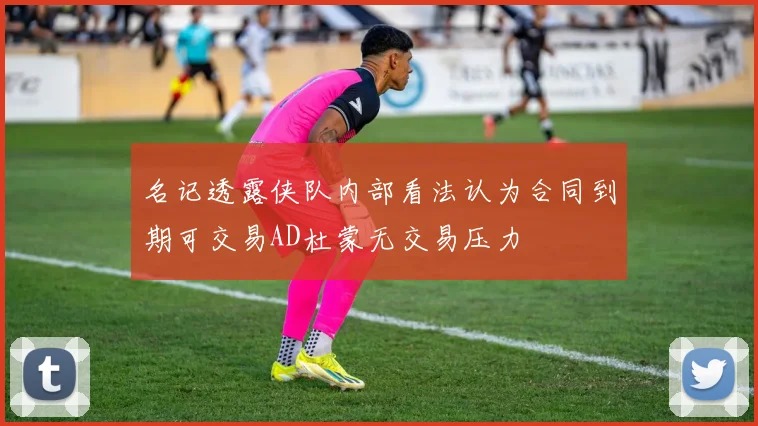 名记透露侠队内部看法认为合同到期可交易AD杜蒙无交易压力