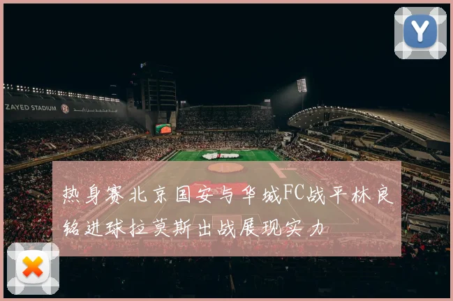 热身赛北京国安与华城FC战平林良铭进球拉莫斯出战展现实力
