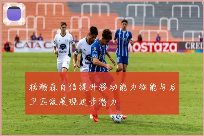 杨瀚森自信提升移动能力称能与后卫匹敌展现进步潜力