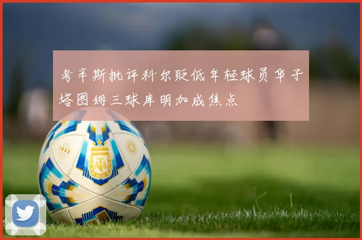 考辛斯批评科尔贬低年轻球员华子塔图姆三球库明加成焦点