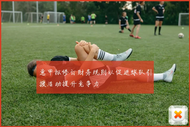 意甲拟修订财务规则以促进球队引援活动提升竞争力