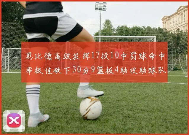 恩比德高效发挥17投10中罚球命中率极佳砍下30分9篮板4助攻助球队获胜