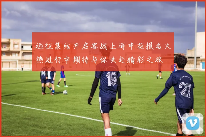 远征集结开启客战上海申花报名火热进行中期待与你共赴精彩之旅