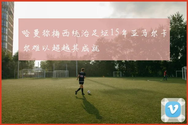 哈曼称梅西统治足坛15年亚马尔卡尔难以超越其成就